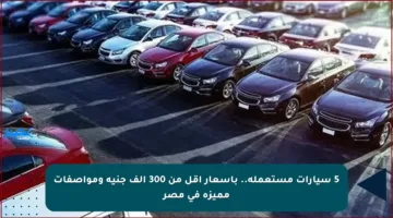 5 سيارات مستعملة.. بأسعار أقل من 300 ألف جنيه ومواصفات مميزة في مصر